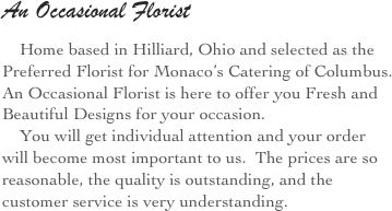An Occasional Florist
    Home based in Hilliard, Ohio and selected as the Preferred Florist for Monaco’s Catering of Columbus.  An Occasional Florist is here to offer you Fresh and Beautiful Designs for your occasion.
    You will get individual attention and your order will become most important to us.  The prices are so reasonable, the quality is outstanding, and the customer service is very understanding.